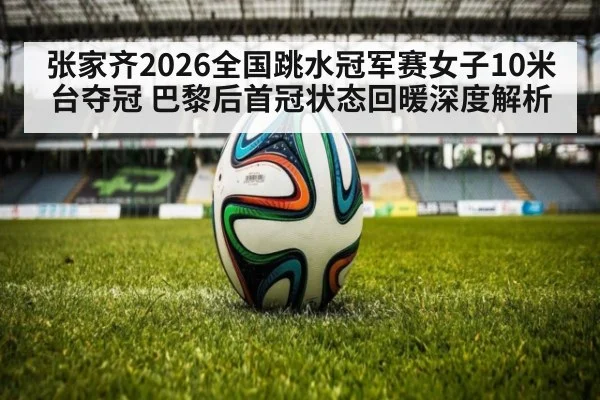 张家齐2026全国跳水冠军赛女子10米台夺冠 巴黎后首冠状态回暖深度解析
