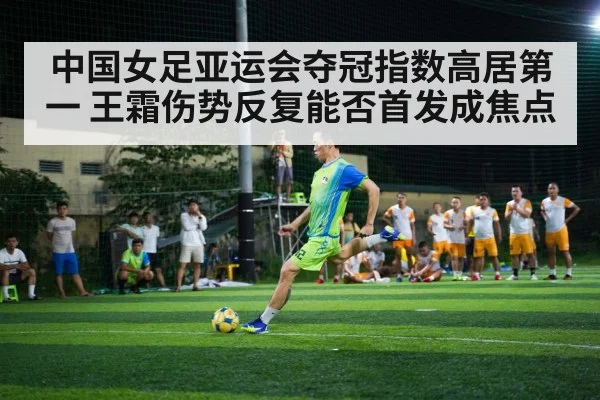 中国女足亚运会夺冠指数高居第一 王霜伤势反复能否首发成焦点
