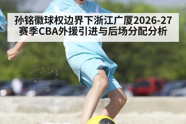 孙铭徽球权边界下浙江广厦2026-27赛季CBA外援引进与后场分配分析
