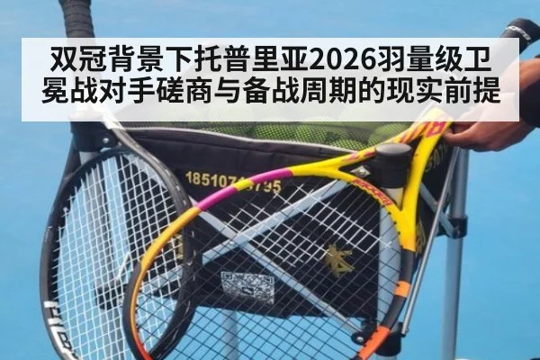 双冠背景下托普里亚2026羽量级卫冕战对手磋商与备战周期的现实前提